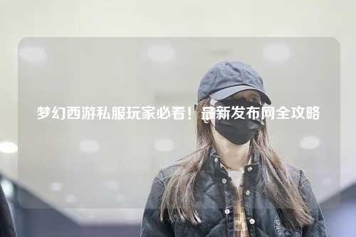夢幻西游私服玩家必看！最新發(fā)布網(wǎng)全攻略