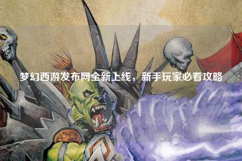 夢幻西游發布網全新上線，新手玩家必看攻略